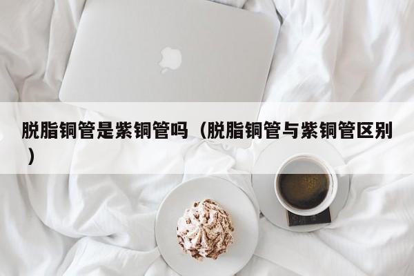 脫脂銅管是紫銅管嗎（脫脂銅管與紫銅管區(qū)別 ）