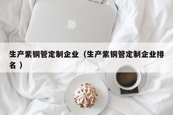 生產紫銅管定制企業(yè)（生產紫銅管定制企業(yè)排名 ）