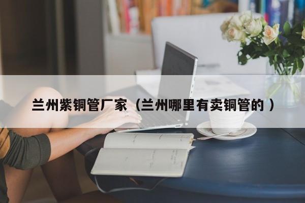 蘭州紫銅管廠家（蘭州哪里有賣銅管的 ）