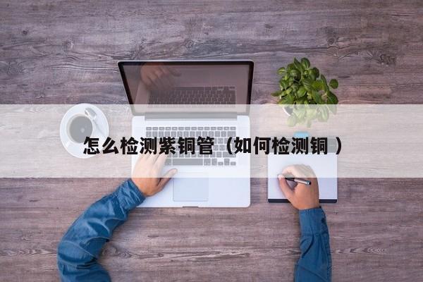 怎么檢測(cè)紫銅管（如何檢測(cè)銅 ）
