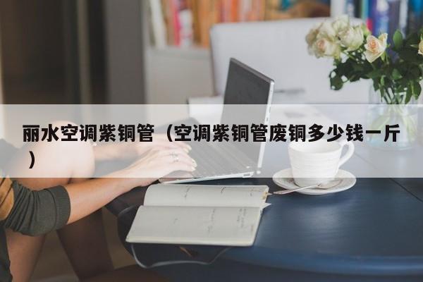 麗水空調(diào)紫銅管（空調(diào)紫銅管廢銅多少錢一斤 ）