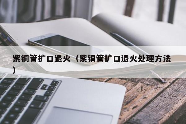 紫銅管擴(kuò)口退火（紫銅管擴(kuò)口退火處理方法 ）