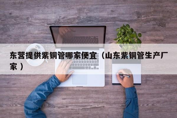 東營提供紫銅管哪家便宜（山東紫銅管生產(chǎn)廠家 ）