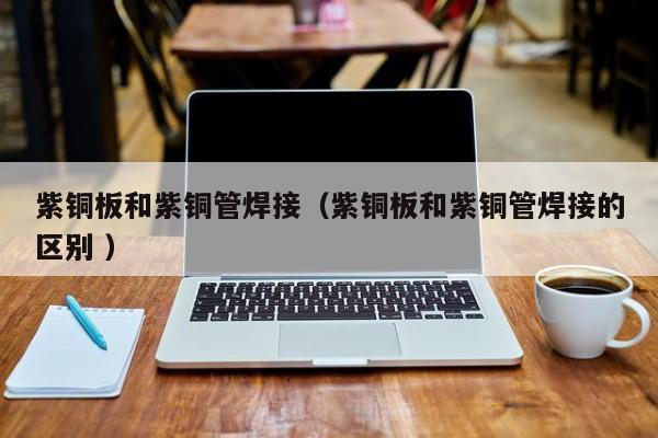 紫銅板和紫銅管焊接（紫銅板和紫銅管焊接的區(qū)別 ）