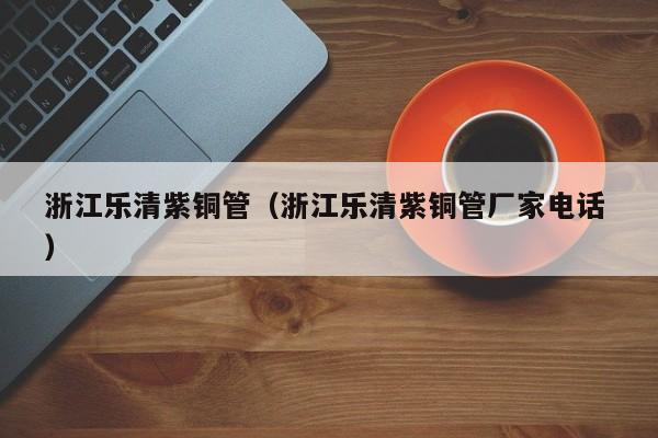 浙江樂清紫銅管（浙江樂清紫銅管廠家電話 ）