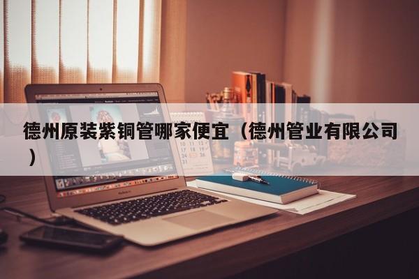 德州原裝紫銅管哪家便宜（德州管業(yè)有限公司 ）