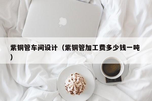 紫銅管車間設(shè)計(jì)（紫銅管加工費(fèi)多少錢一噸 ）