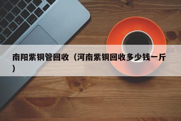 南陽紫銅管回收（河南紫銅回收多少錢一斤 ）