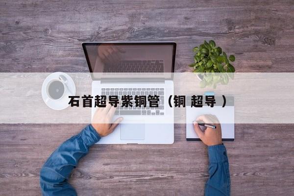 石首超導(dǎo)紫銅管（銅 超導(dǎo) ）