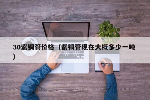 30紫銅管價格（紫銅管現(xiàn)在大概多少一噸 ）
