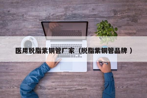 醫(yī)用脫脂紫銅管廠家（脫脂紫銅管品牌 ）