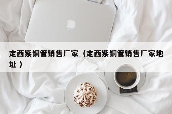 定西紫銅管銷(xiāo)售廠家（定西紫銅管銷(xiāo)售廠家地址 ）