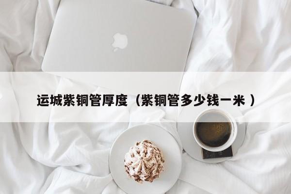 運城紫銅管厚度（紫銅管多少錢一米 ）