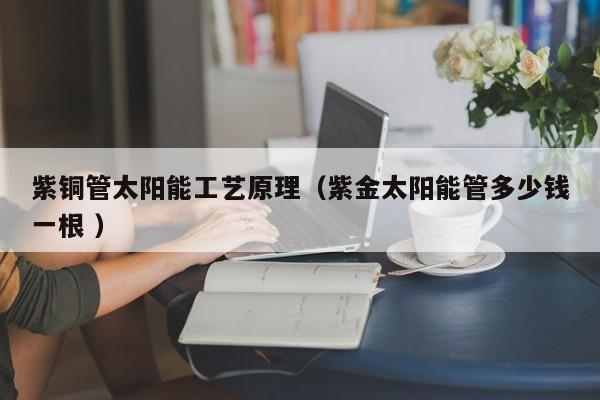 紫銅管太陽能工藝原理（紫金太陽能管多少錢一根 ）