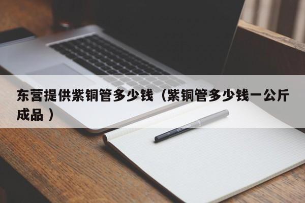 東營提供紫銅管多少錢（紫銅管多少錢一公斤成品 ）