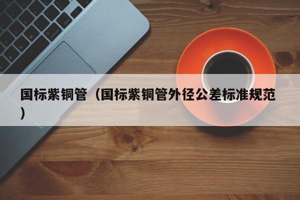 國(guó)標(biāo)紫銅管（國(guó)標(biāo)紫銅管外徑公差標(biāo)準(zhǔn)規(guī)范 ）