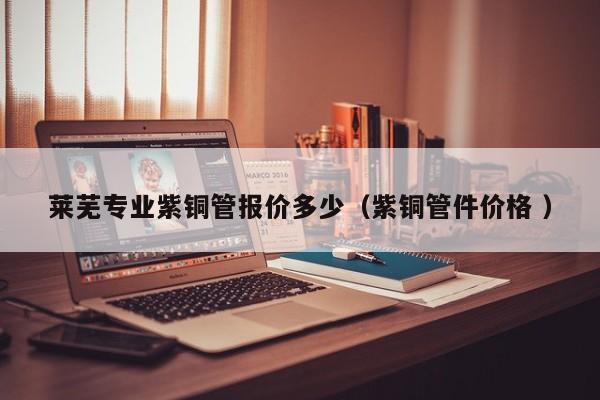 萊蕪專業(yè)紫銅管報價多少（紫銅管件價格 ）