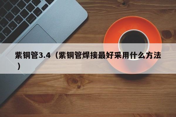 紫銅管3.4（紫銅管焊接最好采用什么方法 ）