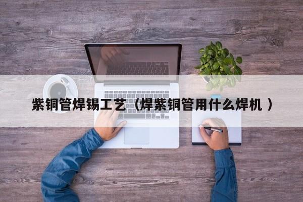 紫銅管焊錫工藝（焊紫銅管用什么焊機 ）