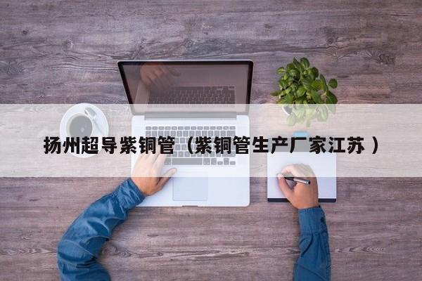 揚州超導(dǎo)紫銅管（紫銅管生產(chǎn)廠家江蘇 ）