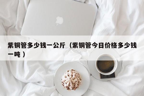 紫銅管多少錢一公斤（紫銅管今日價格多少錢一噸 ）
