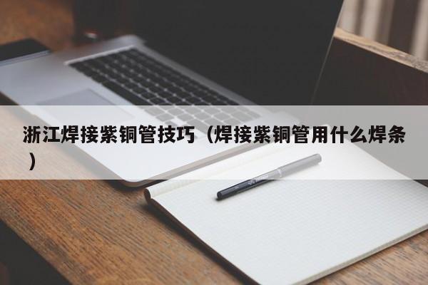 浙江焊接紫銅管技巧（焊接紫銅管用什么焊條 ）