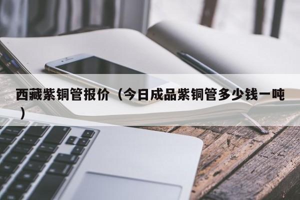 西藏紫銅管報(bào)價(jià)（今日成品紫銅管多少錢一噸 ）