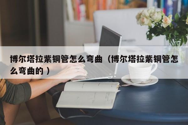 博爾塔拉紫銅管怎么彎曲（博爾塔拉紫銅管怎么彎曲的 ）