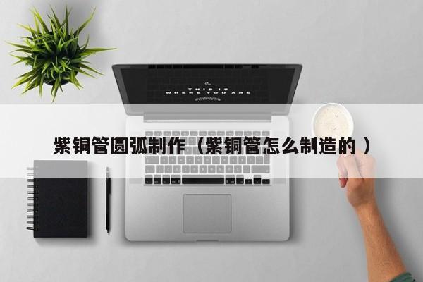 紫銅管圓弧制作（紫銅管怎么制造的 ）