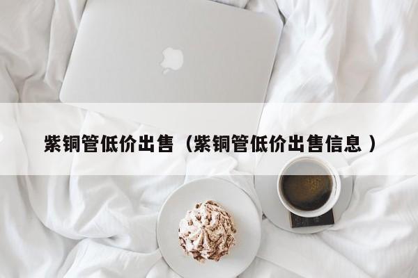 紫銅管低價出售（紫銅管低價出售信息 ）