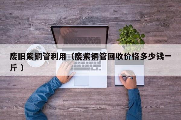 廢舊紫銅管利用（廢紫銅管回收價格多少錢一斤 ）