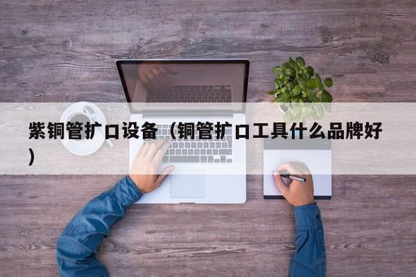 紫銅管擴口設備（銅管擴口工具什么品牌好 ）