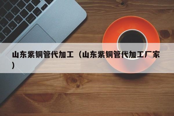 山東紫銅管代加工（山東紫銅管代加工廠家 ）