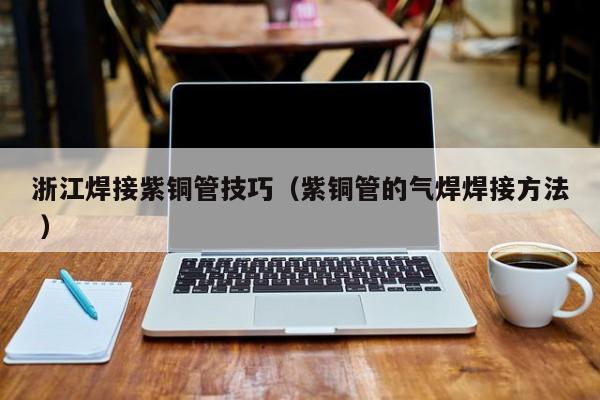 浙江焊接紫銅管技巧（紫銅管的氣焊焊接方法 ）