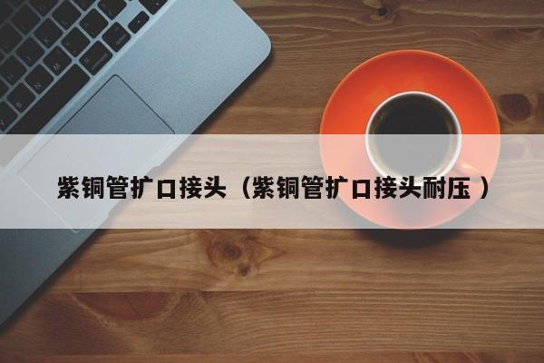 紫銅管擴口接頭（紫銅管擴口接頭耐壓 ）