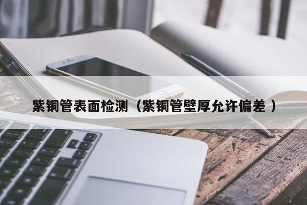紫銅管表面檢測(cè)（紫銅管壁厚允許偏差 ）