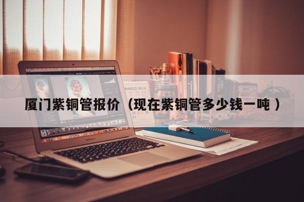 廈門紫銅管報(bào)價(jià)（現(xiàn)在紫銅管多少錢一噸 ）