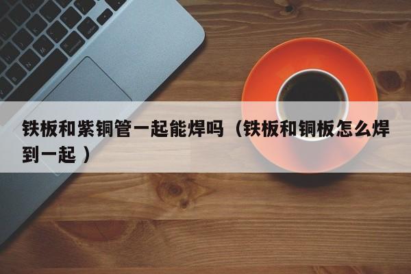 鐵板和紫銅管一起能焊嗎（鐵板和銅板怎么焊到一起 ）