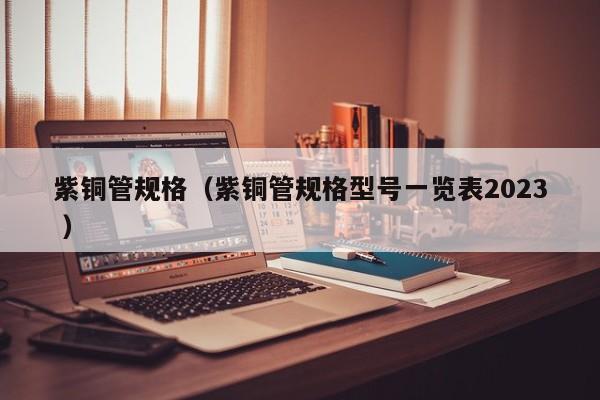 紫銅管規(guī)格（紫銅管規(guī)格型號(hào)一覽表2023 ）
