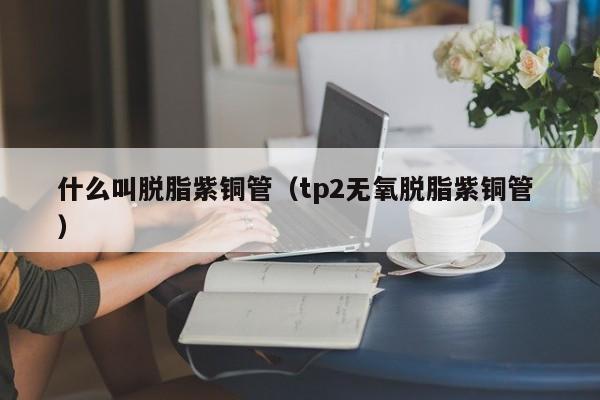 什么叫脫脂紫銅管（tp2無(wú)氧脫脂紫銅管 ）
