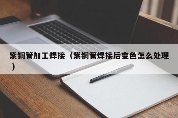 紫銅管加工焊接（紫銅管焊接后變色怎么處理 ）