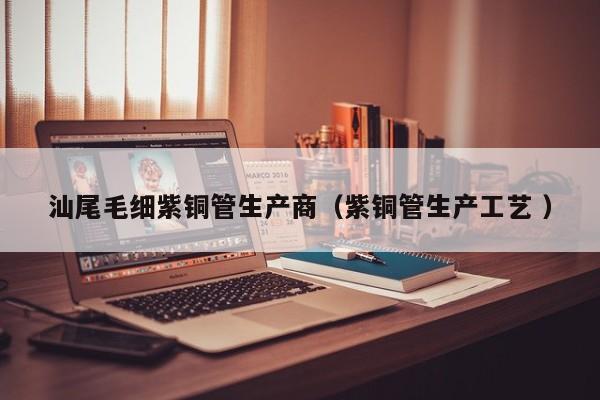 汕尾毛細(xì)紫銅管生產(chǎn)商（紫銅管生產(chǎn)工藝 ）