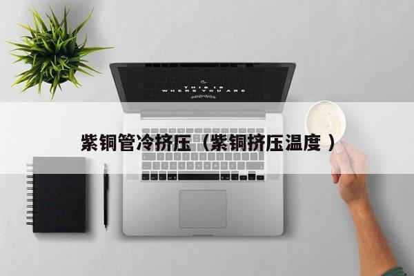 紫銅管冷擠壓（紫銅擠壓溫度 ）