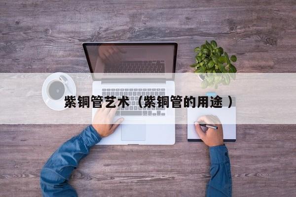 紫銅管藝術(shù)（紫銅管的用途 ）