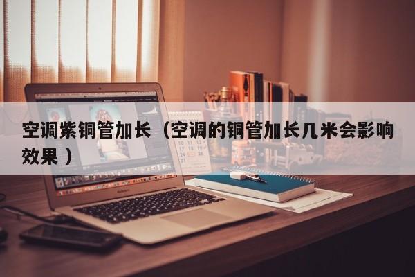 空調(diào)紫銅管加長（空調(diào)的銅管加長幾米會影響效果 ）