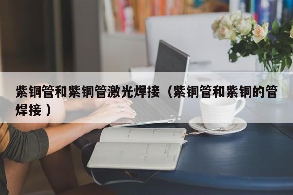 紫銅管和紫銅管激光焊接（紫銅管和紫銅的管焊接 ）