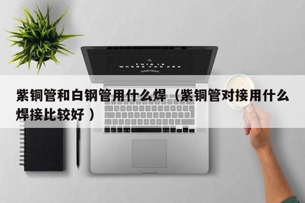 紫銅管和白鋼管用什么焊（紫銅管對(duì)接用什么焊接比較好 ）