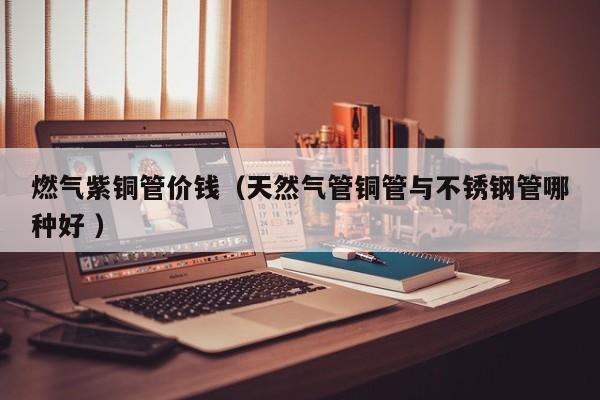 燃氣紫銅管價錢（天然氣管銅管與不銹鋼管哪種好 ）