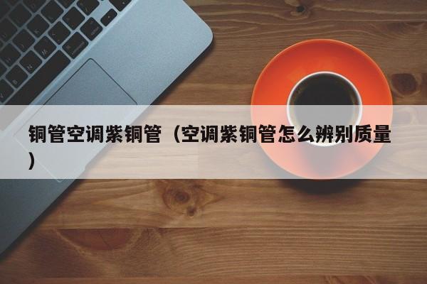 銅管空調(diào)紫銅管（空調(diào)紫銅管怎么辨別質(zhì)量 ）
