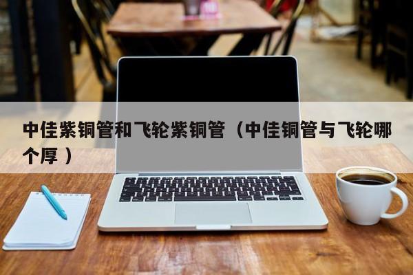 中佳紫銅管和飛輪紫銅管（中佳銅管與飛輪哪個厚 ）
